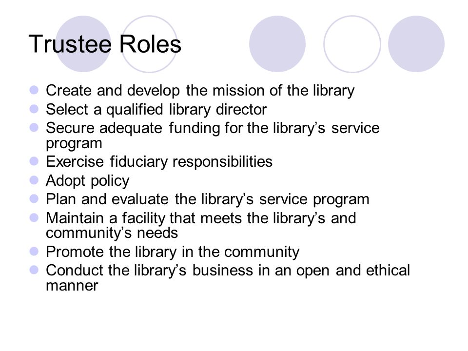 Trustee Roles Create and develop the mission of the library Select a qualified library director Secure adequate funding for the library’s service program Exercise fiduciary responsibilities Adopt policy Plan and evaluate the library’s service program Maintain a facility that meets the library’s and community’s needs Promote the library in the community Conduct the library’s business in an open and ethical manner
