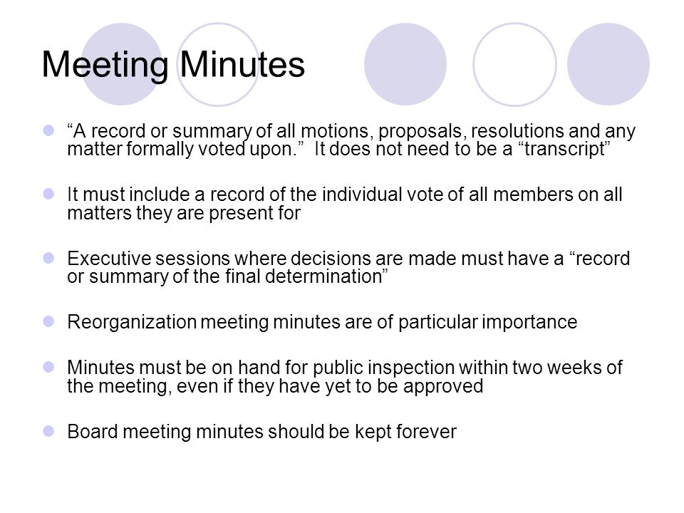 Meeting Minutes A record or summary of all motions, proposals, resolutions and any matter formally voted upon. It does not need to be a transcript It must include a record of the individual vote of all members on all matters they are present for Executive sessions where decisions are made must have a record or summary of the final determination Reorganization meeting minutes are of particular importance Minutes must be on hand for public inspection within two weeks of the meeting, even if they have yet to be approved Board meeting minutes should be kept forever