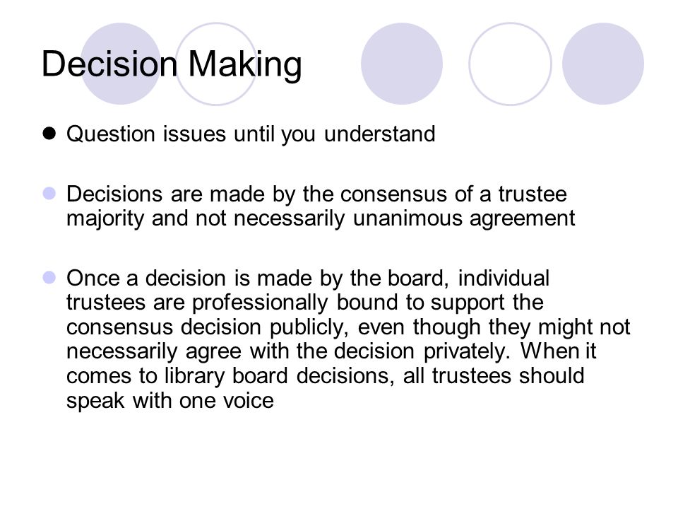 Decision Making Question issues until you understand Decisions are made by the consensus of a trustee majority and not necessarily unanimous agreement Once a decision is made by the board, individual trustees are professionally bound to support the consensus decision publicly, even though they might not necessarily agree with the decision privately.