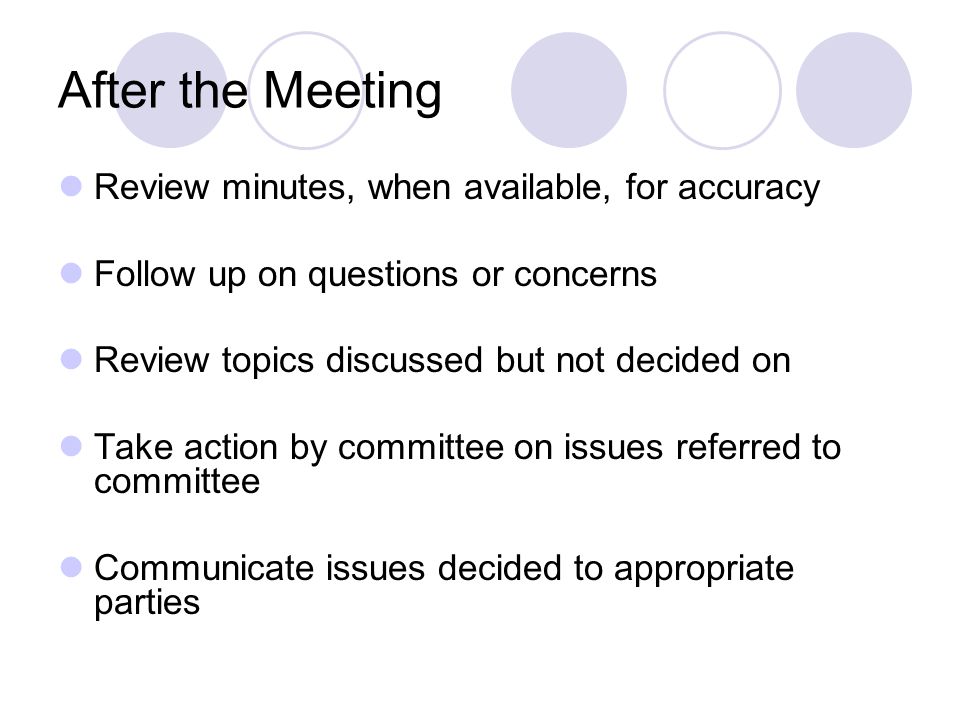 After the Meeting Review minutes, when available, for accuracy Follow up on questions or concerns Review topics discussed but not decided on Take action by committee on issues referred to committee Communicate issues decided to appropriate parties