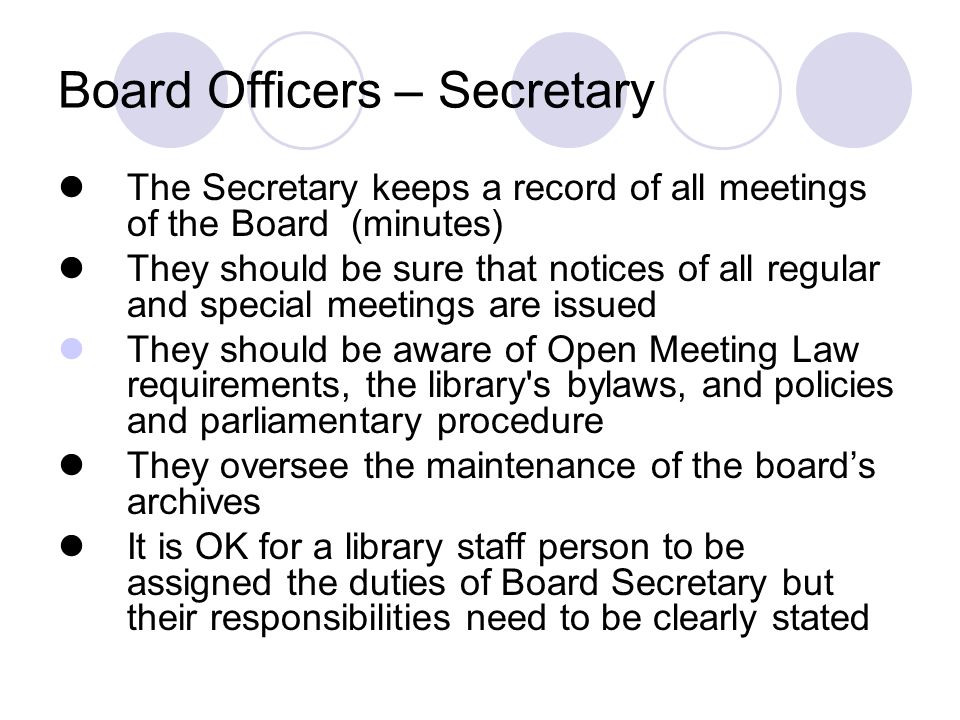 Board Officers – Secretary The Secretary keeps a record of all meetings of the Board (minutes) They should be sure that notices of all regular and special meetings are issued They should be aware of Open Meeting Law requirements, the library s bylaws, and policies and parliamentary procedure They oversee the maintenance of the board’s archives It is OK for a library staff person to be assigned the duties of Board Secretary but their responsibilities need to be clearly stated