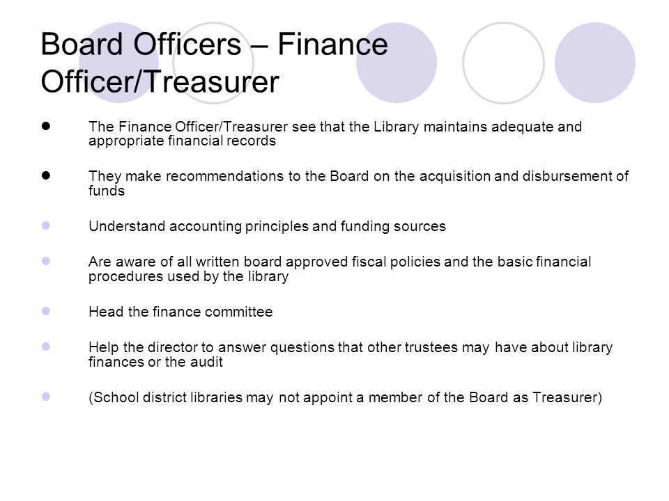 Board Officers – Finance Officer/Treasurer The Finance Officer/Treasurer see that the Library maintains adequate and appropriate financial records They make recommendations to the Board on the acquisition and disbursement of funds Understand accounting principles and funding sources Are aware of all written board approved fiscal policies and the basic financial procedures used by the library Head the finance committee Help the director to answer questions that other trustees may have about library finances or the audit (School district libraries may not appoint a member of the Board as Treasurer)