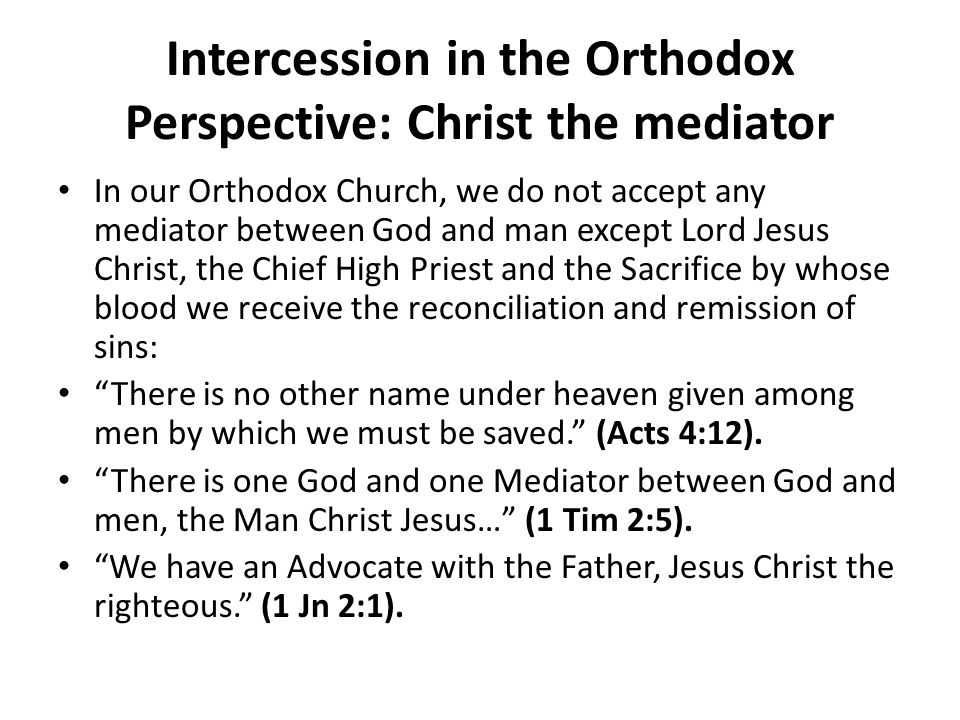 Intercession in the Orthodox Perspective: Christ the mediator In our Orthodox Church, we do not accept any mediator between God and man except Lord Jesus Christ, the Chief High Priest and the Sacrifice by whose blood we receive the reconciliation and remission of sins: There is no other name under heaven given among men by which we must be saved. (Acts 4:12).