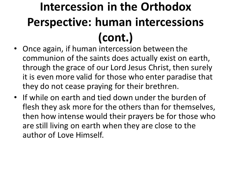 Intercession in the Orthodox Perspective: human intercessions (cont.) Once again, if human intercession between the communion of the saints does actually exist on earth, through the grace of our Lord Jesus Christ, then surely it is even more valid for those who enter paradise that they do not cease praying for their brethren.