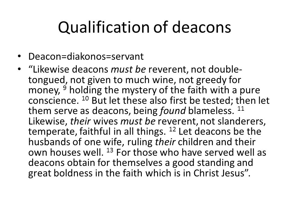 Qualification of deacons Deacon=diakonos=servant Likewise deacons must be reverent, not double- tongued, not given to much wine, not greedy for money, 9 holding the mystery of the faith with a pure conscience.