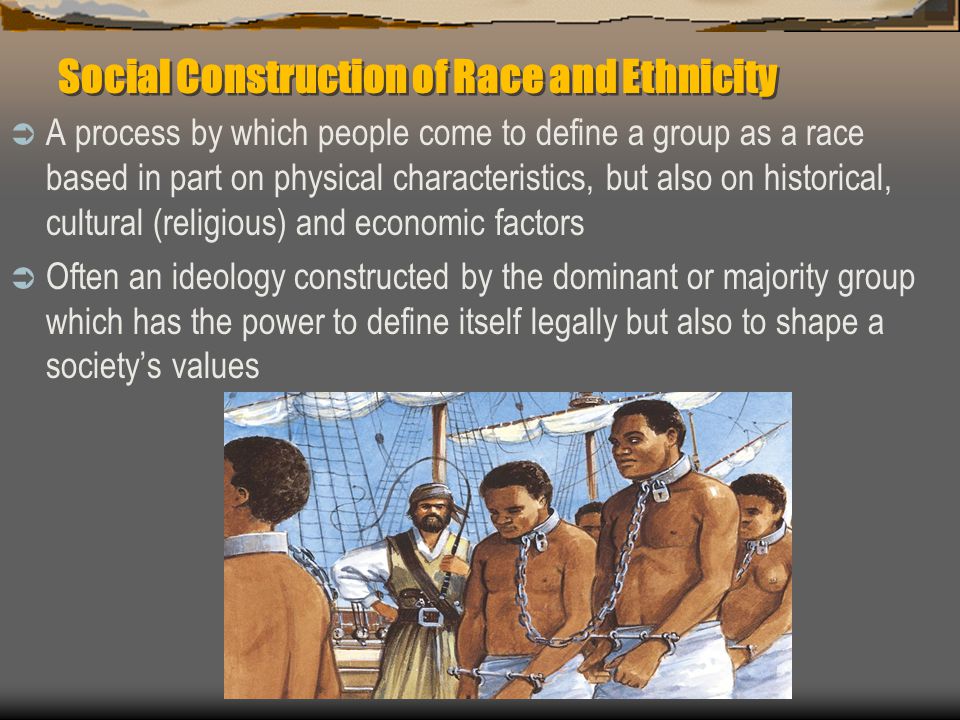 Social Construction of Race and Ethnicity  A process by which people come to define a group as a race based in part on physical characteristics, but also on historical, cultural (religious) and economic factors  Often an ideology constructed by the dominant or majority group which has the power to define itself legally but also to shape a society’s values