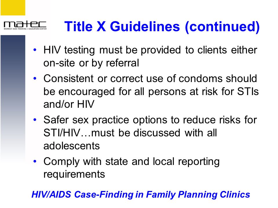 HIV/AIDS Case-Finding in Family Planning Clinics Title X Guidelines (continued) HIV testing must be provided to clients either on-site or by referral Consistent or correct use of condoms should be encouraged for all persons at risk for STIs and/or HIV Safer sex practice options to reduce risks for STI/HIV…must be discussed with all adolescents Comply with state and local reporting requirements