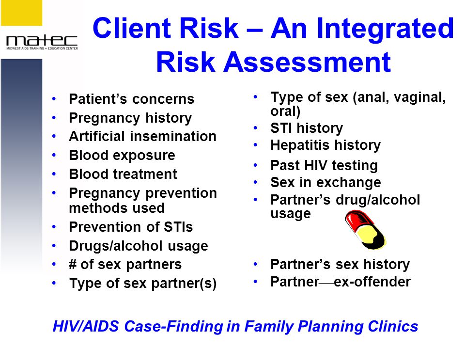 HIV/AIDS Case-Finding in Family Planning Clinics Client Risk – An Integrated Risk Assessment Patient’s concerns Pregnancy history Artificial insemination Blood exposure Blood treatment Pregnancy prevention methods used Prevention of STIs Drugs/alcohol usage # of sex partners Type of sex partner(s) Type of sex (anal, vaginal, oral) STI history Hepatitis history Past HIV testing Sex in exchange Partner’s drug/alcohol usage Partner’s sex history Partner  ex-offender