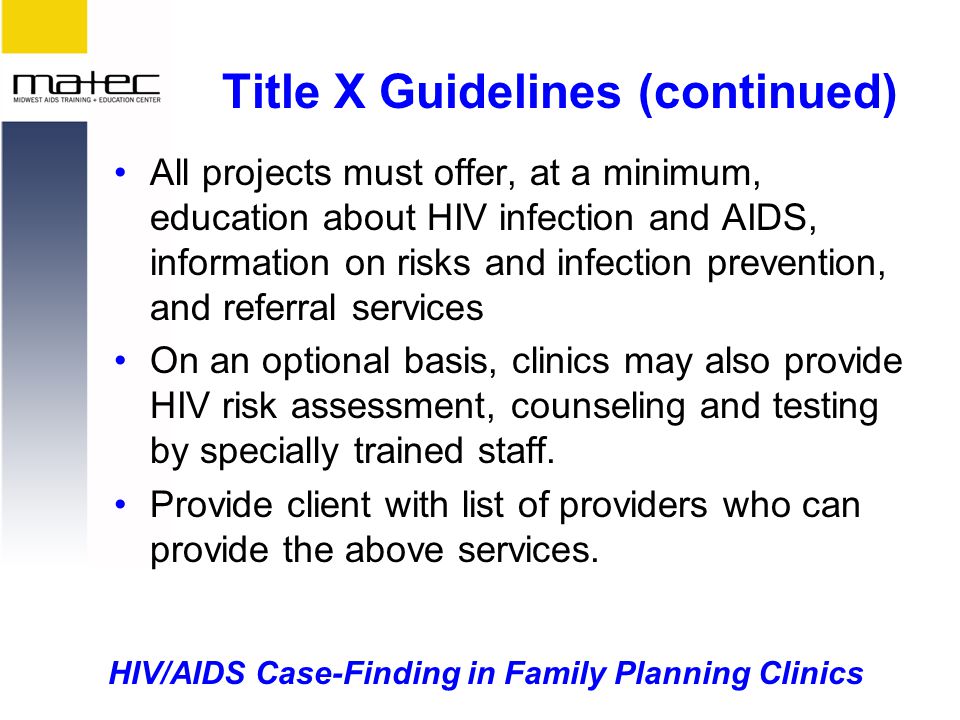 HIV/AIDS Case-Finding in Family Planning Clinics Title X Guidelines (continued) All projects must offer, at a minimum, education about HIV infection and AIDS, information on risks and infection prevention, and referral services On an optional basis, clinics may also provide HIV risk assessment, counseling and testing by specially trained staff.
