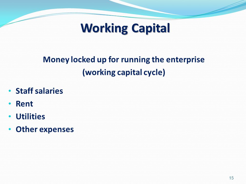Working Capital Money locked up for running the enterprise (working capital cycle) Staff salaries Rent Utilities Other expenses 15
