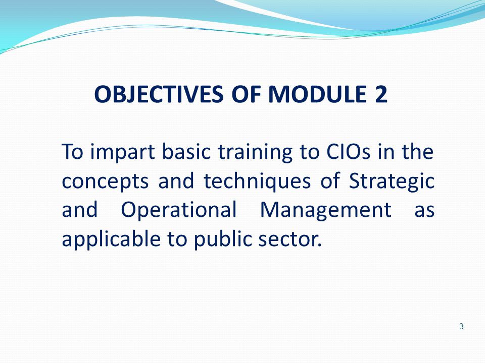 3 OBJECTIVES OF MODULE 2 To impart basic training to CIOs in the concepts and techniques of Strategic and Operational Management as applicable to public sector.