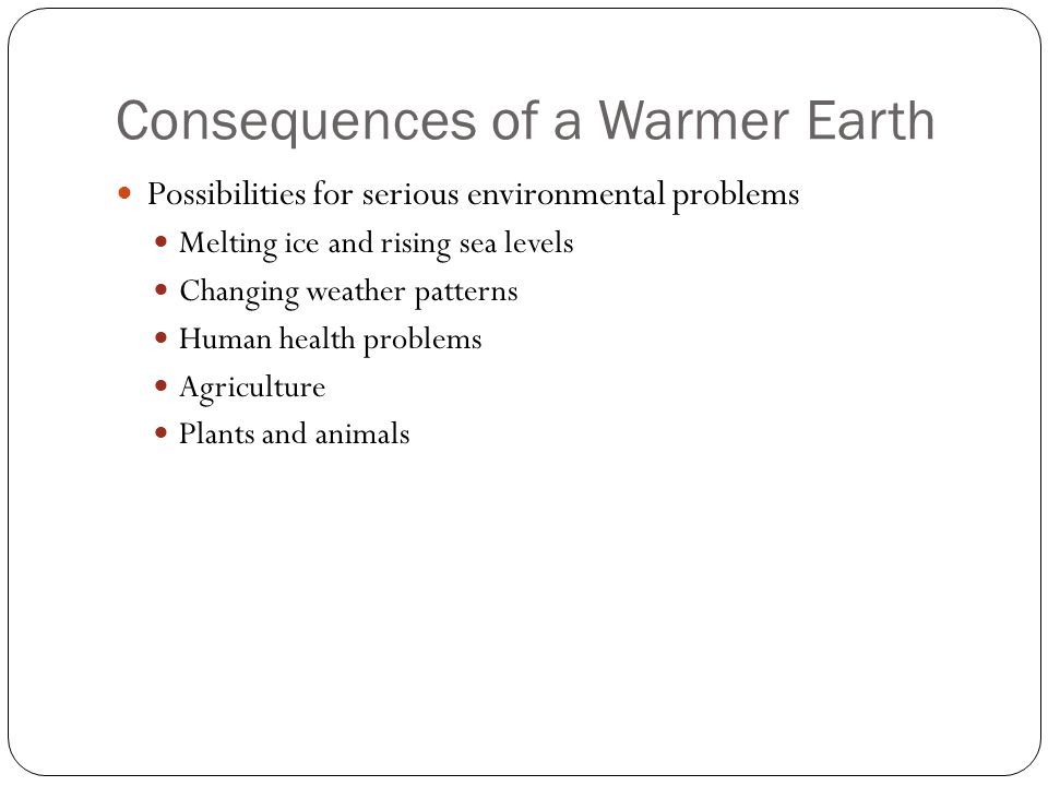 Consequences of a Warmer Earth Possibilities for serious environmental problems Melting ice and rising sea levels Changing weather patterns Human health problems Agriculture Plants and animals