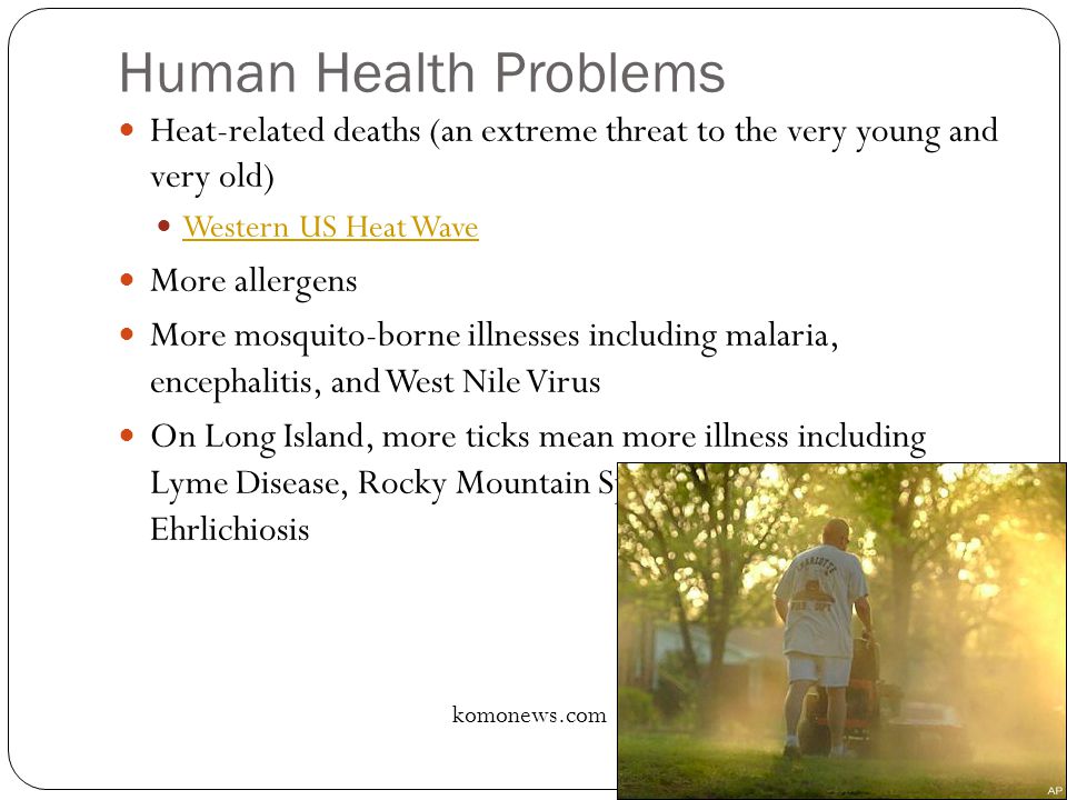 Human Health Problems Heat-related deaths (an extreme threat to the very young and very old) Western US Heat Wave More allergens More mosquito-borne illnesses including malaria, encephalitis, and West Nile Virus On Long Island, more ticks mean more illness including Lyme Disease, Rocky Mountain Spotted Fever, and Ehrlichiosis komonews.com