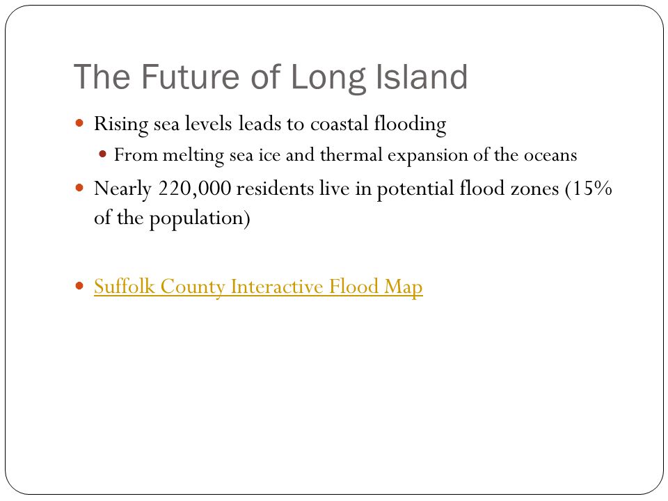 The Future of Long Island Rising sea levels leads to coastal flooding From melting sea ice and thermal expansion of the oceans Nearly 220,000 residents live in potential flood zones (15% of the population) Suffolk County Interactive Flood Map