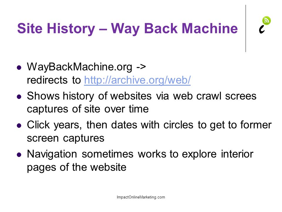 Site History – Way Back Machine WayBackMachine.org -> redirects to   Shows history of websites via web crawl screes captures of site over time Click years, then dates with circles to get to former screen captures Navigation sometimes works to explore interior pages of the website ImpactOnlineMarketing.com