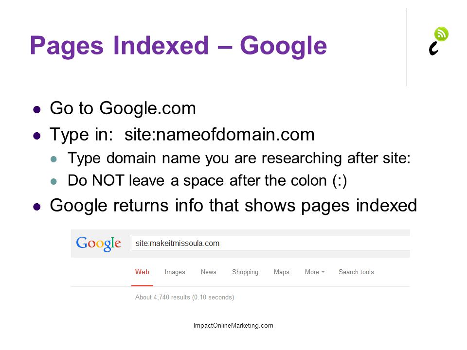 Pages Indexed – Google Go to Google.com Type in: site:nameofdomain.com Type domain name you are researching after site: Do NOT leave a space after the colon (:) Google returns info that shows pages indexed ImpactOnlineMarketing.com