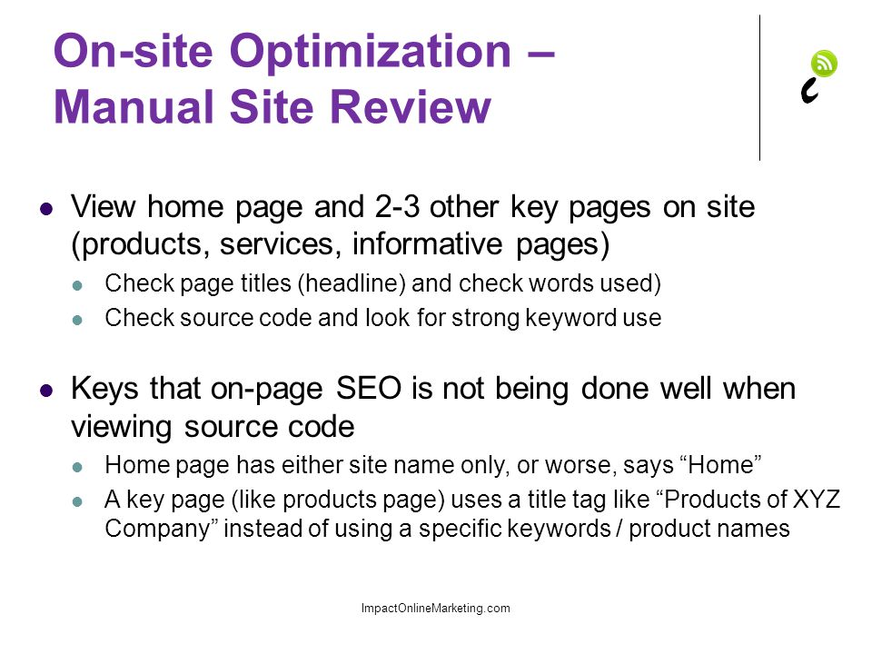 On-site Optimization – Manual Site Review View home page and 2-3 other key pages on site (products, services, informative pages) Check page titles (headline) and check words used) Check source code and look for strong keyword use Keys that on-page SEO is not being done well when viewing source code Home page has either site name only, or worse, says Home A key page (like products page) uses a title tag like Products of XYZ Company instead of using a specific keywords / product names ImpactOnlineMarketing.com