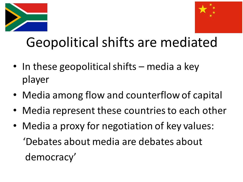 Geopolitical shifts are mediated In these geopolitical shifts – media a key player Media among flow and counterflow of capital Media represent these countries to each other Media a proxy for negotiation of key values: ‘Debates about media are debates about democracy’