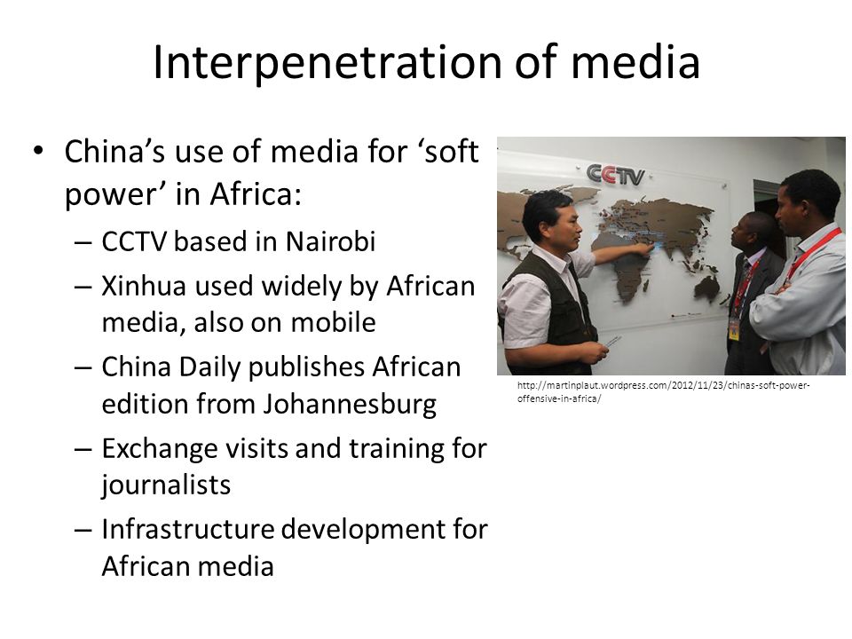 Interpenetration of media China’s use of media for ‘soft power’ in Africa: – CCTV based in Nairobi – Xinhua used widely by African media, also on mobile – China Daily publishes African edition from Johannesburg – Exchange visits and training for journalists – Infrastructure development for African media   offensive-in-africa/