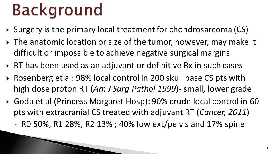  Surgery is the primary local treatment for chondrosarcoma (CS)  The anatomic location or size of the tumor, however, may make it difficult or impossible to achieve negative surgical margins  RT has been used as an adjuvant or definitive Rx in such cases  Rosenberg et al: 98% local control in 200 skull base CS pts with high dose proton RT (Am J Surg Pathol 1999)- small, lower grade  Goda et al (Princess Margaret Hosp): 90% crude local control in 60 pts with extracranial CS treated with adjuvant RT (Cancer, 2011) ◦ R0 50%, R1 28%, R2 13% ; 40% low ext/pelvis and 17% spine 3