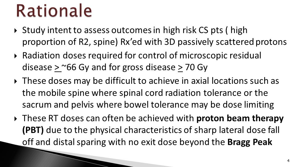  Study intent to assess outcomes in high risk CS pts ( high proportion of R2, spine) Rx’ed with 3D passively scattered protons  Radiation doses required for control of microscopic residual disease > ~66 Gy and for gross disease > 70 Gy  These doses may be difficult to achieve in axial locations such as the mobile spine where spinal cord radiation tolerance or the sacrum and pelvis where bowel tolerance may be dose limiting  These RT doses can often be achieved with proton beam therapy (PBT) due to the physical characteristics of sharp lateral dose fall off and distal sparing with no exit dose beyond the Bragg Peak 4