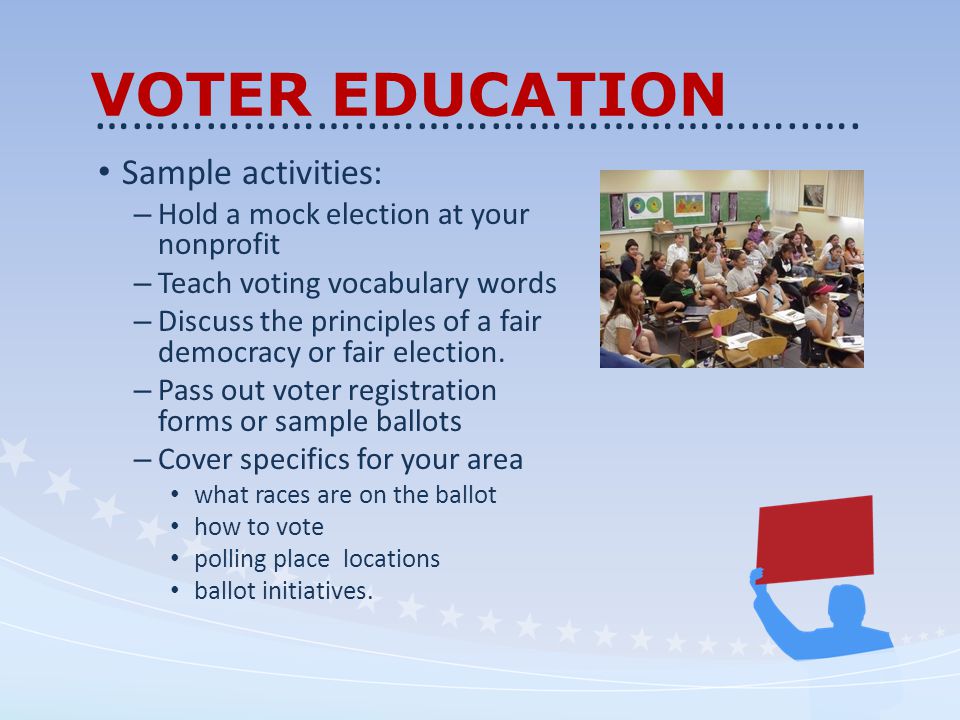 VOTER EDUCATION Sample activities: – Hold a mock election at your nonprofit – Teach voting vocabulary words – Discuss the principles of a fair democracy or fair election.