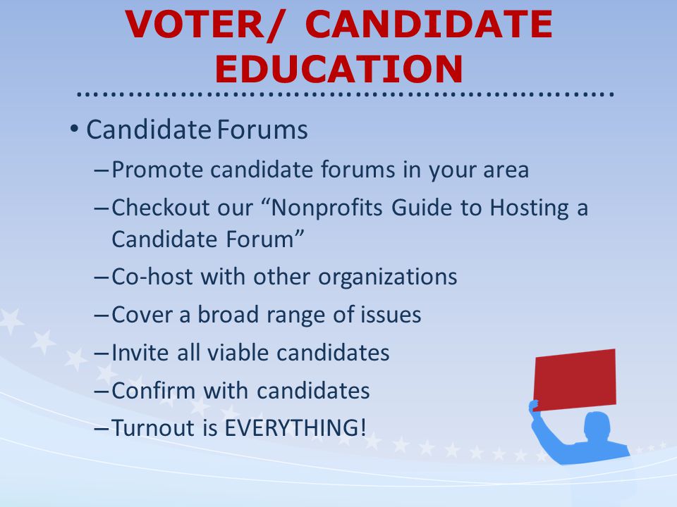 VOTER/ CANDIDATE EDUCATION Candidate Forums – Promote candidate forums in your area – Checkout our Nonprofits Guide to Hosting a Candidate Forum – Co-host with other organizations – Cover a broad range of issues – Invite all viable candidates – Confirm with candidates – Turnout is EVERYTHING.