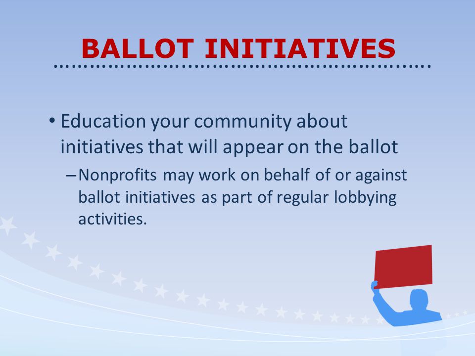 BALLOT INITIATIVES Education your community about initiatives that will appear on the ballot – Nonprofits may work on behalf of or against ballot initiatives as part of regular lobbying activities.