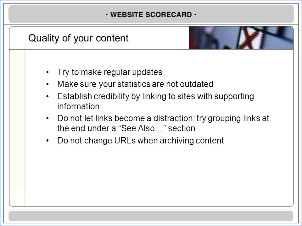Quality of your content Try to make regular updates Make sure your statistics are not outdated Establish credibility by linking to sites with supporting information Do not let links become a distraction: try grouping links at the end under a See Also… section Do not change URLs when archiving content