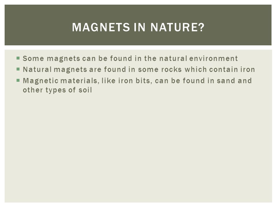  Some magnets can be found in the natural environment  Natural magnets are found in some rocks which contain iron  Magnetic materials, like iron bits, can be found in sand and other types of soil MAGNETS IN NATURE