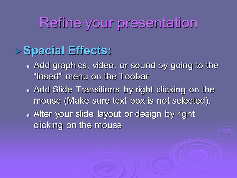 Refine your presentation  Special Effects: Add graphics, video, or sound by going to the Insert menu on the Toobar Add graphics, video, or sound by going to the Insert menu on the Toobar Add Slide Transitions by right clicking on the mouse (Make sure text box is not selected).