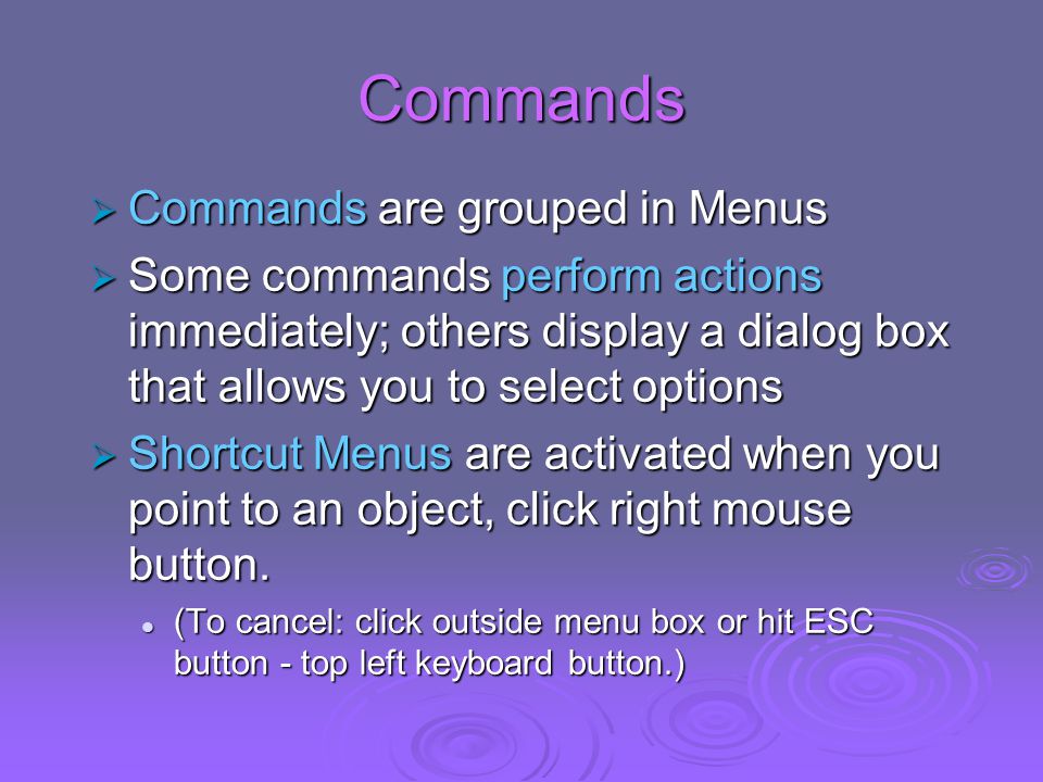 Commands  Commands are grouped in Menus  Some commands perform actions immediately; others display a dialog box that allows you to select options  Shortcut Menus are activated when you point to an object, click right mouse button.