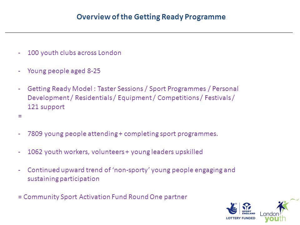 Overview of the Getting Ready Programme -100 youth clubs across London -Young people aged Getting Ready Model : Taster Sessions / Sport Programmes / Personal Development / Residentials / Equipment / Competitions / Festivals / 121 support = young people attending + completing sport programmes.