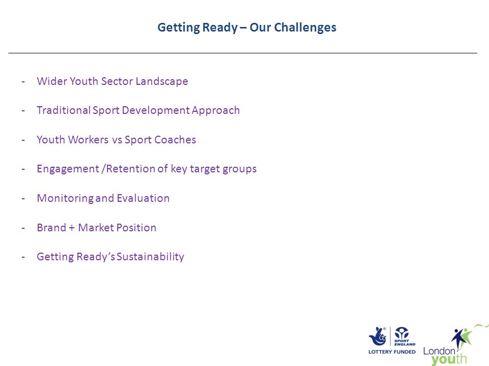Getting Ready – Our Challenges -Wider Youth Sector Landscape -Traditional Sport Development Approach -Youth Workers vs Sport Coaches -Engagement /Retention of key target groups -Monitoring and Evaluation -Brand + Market Position -Getting Ready’s Sustainability