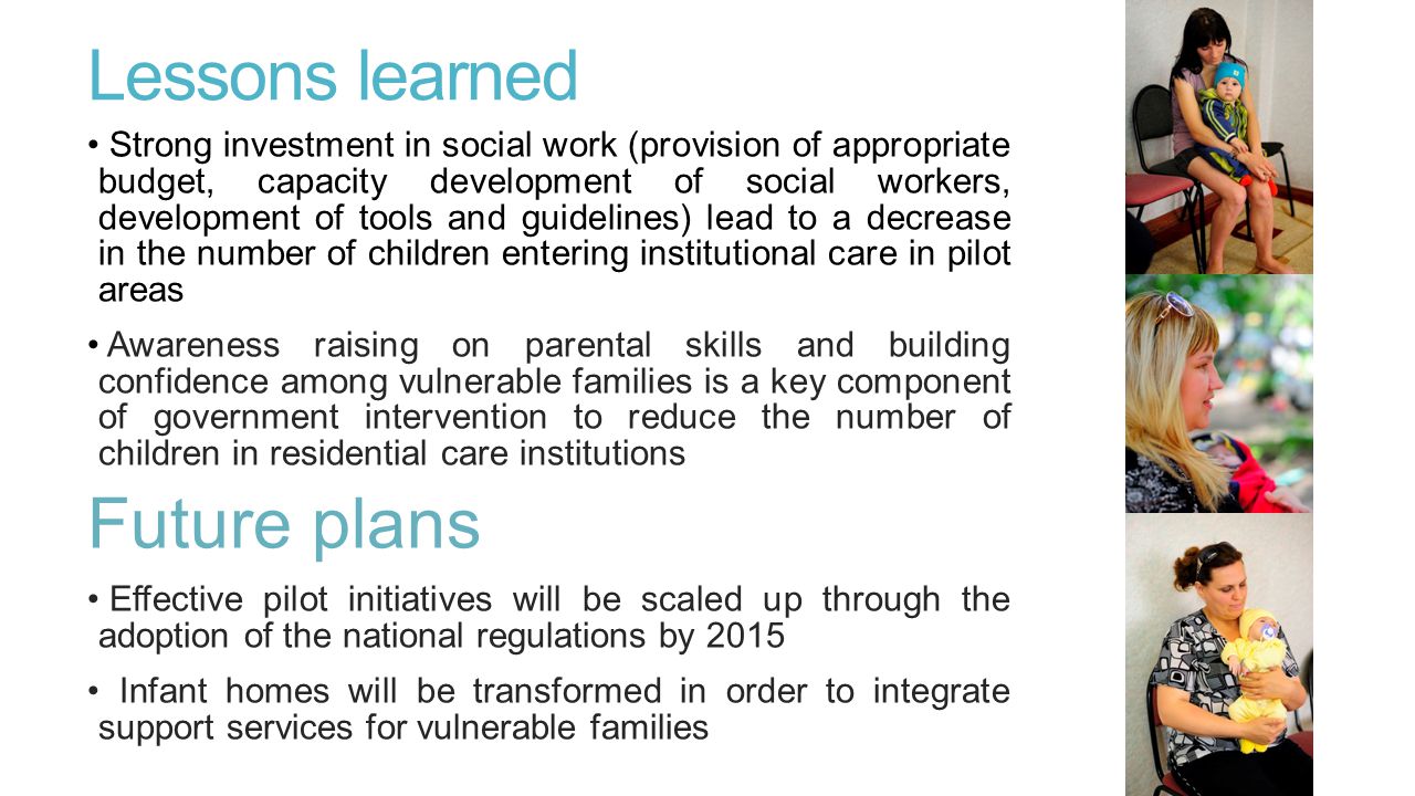 Lessons learned Strong investment in social work (provision of appropriate budget, capacity development of social workers, development of tools and guidelines) lead to a decrease in the number of children entering institutional care in pilot areas Awareness raising on parental skills and building confidence among vulnerable families is a key component of government intervention to reduce the number of children in residential care institutions Future plans Effective pilot initiatives will be scaled up through the adoption of the national regulations by 2015 Infant homes will be transformed in order to integrate support services for vulnerable families