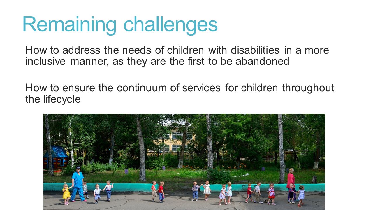 Remaining challenges How to address the needs of children with disabilities in a more inclusive manner, as they are the first to be abandoned How to ensure the continuum of services for children throughout the lifecycle