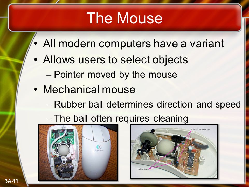 3A-11 The Mouse All modern computers have a variant Allows users to select objects –Pointer moved by the mouse Mechanical mouse –Rubber ball determines direction and speed –The ball often requires cleaning