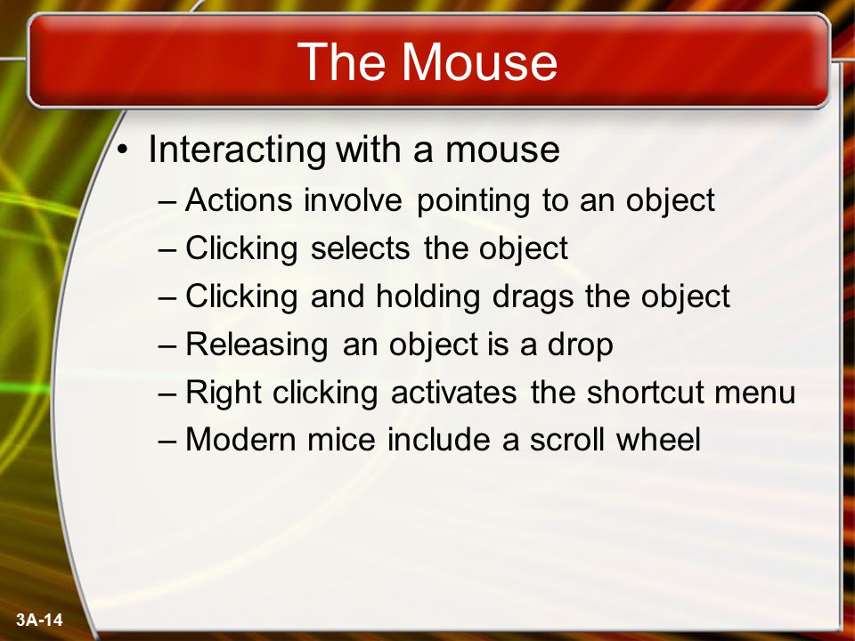3A-14 The Mouse Interacting with a mouse –Actions involve pointing to an object –Clicking selects the object –Clicking and holding drags the object –Releasing an object is a drop –Right clicking activates the shortcut menu –Modern mice include a scroll wheel