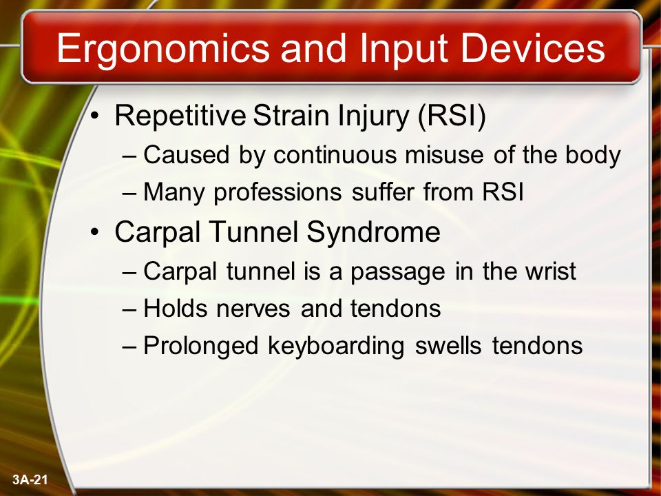 3A-21 Ergonomics and Input Devices Repetitive Strain Injury (RSI) –Caused by continuous misuse of the body –Many professions suffer from RSI Carpal Tunnel Syndrome –Carpal tunnel is a passage in the wrist –Holds nerves and tendons –Prolonged keyboarding swells tendons