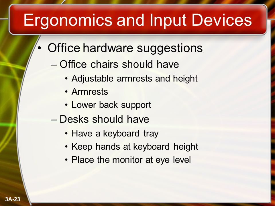 3A-23 Ergonomics and Input Devices Office hardware suggestions –Office chairs should have Adjustable armrests and height Armrests Lower back support –Desks should have Have a keyboard tray Keep hands at keyboard height Place the monitor at eye level