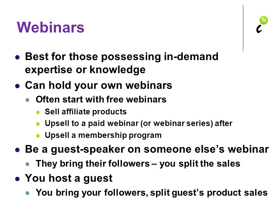 Webinars Best for those possessing in-demand expertise or knowledge Can hold your own webinars Often start with free webinars Sell affiliate products Upsell to a paid webinar (or webinar series) after Upsell a membership program Be a guest-speaker on someone else’s webinar They bring their followers – you split the sales You host a guest You bring your followers, split guest’s product sales
