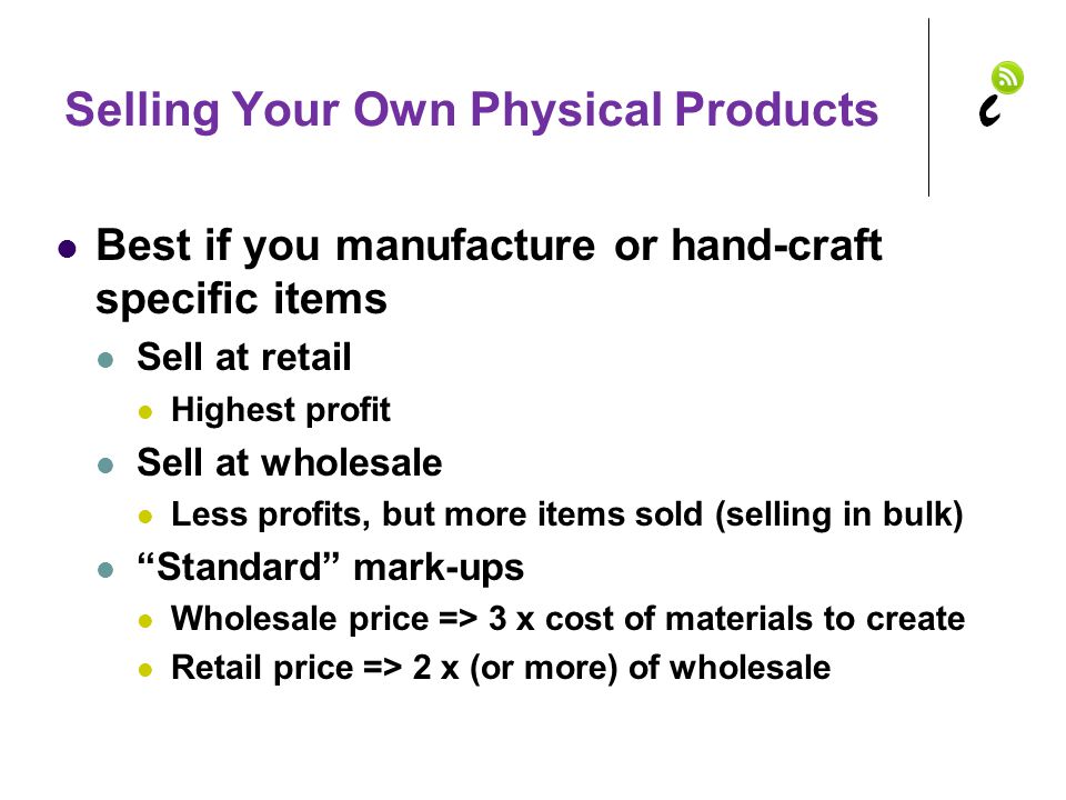 Selling Your Own Physical Products Best if you manufacture or hand-craft specific items Sell at retail Highest profit Sell at wholesale Less profits, but more items sold (selling in bulk) Standard mark-ups Wholesale price => 3 x cost of materials to create Retail price => 2 x (or more) of wholesale