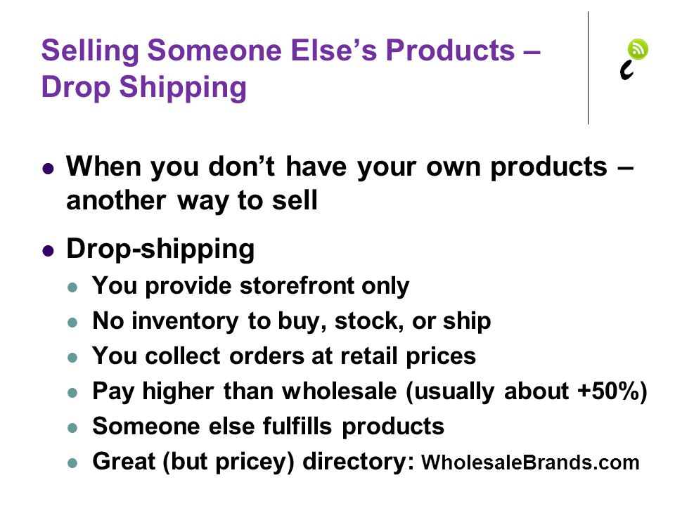 Selling Someone Else’s Products – Drop Shipping When you don’t have your own products – another way to sell Drop-shipping You provide storefront only No inventory to buy, stock, or ship You collect orders at retail prices Pay higher than wholesale (usually about +50%) Someone else fulfills products Great (but pricey) directory: WholesaleBrands.com