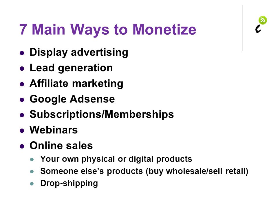 7 Main Ways to Monetize Display advertising Lead generation Affiliate marketing Google Adsense Subscriptions/Memberships Webinars Online sales Your own physical or digital products Someone else’s products (buy wholesale/sell retail) Drop-shipping