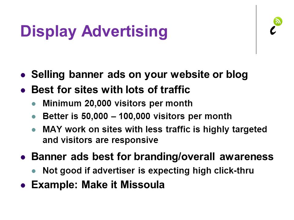 Display Advertising Selling banner ads on your website or blog Best for sites with lots of traffic Minimum 20,000 visitors per month Better is 50,000 – 100,000 visitors per month MAY work on sites with less traffic is highly targeted and visitors are responsive Banner ads best for branding/overall awareness Not good if advertiser is expecting high click-thru Example: Make it Missoula