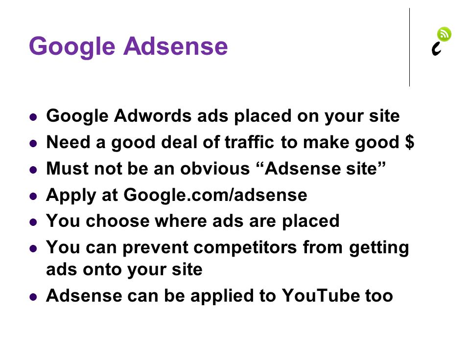 Google Adsense Google Adwords ads placed on your site Need a good deal of traffic to make good $ Must not be an obvious Adsense site Apply at Google.com/adsense You choose where ads are placed You can prevent competitors from getting ads onto your site Adsense can be applied to YouTube too