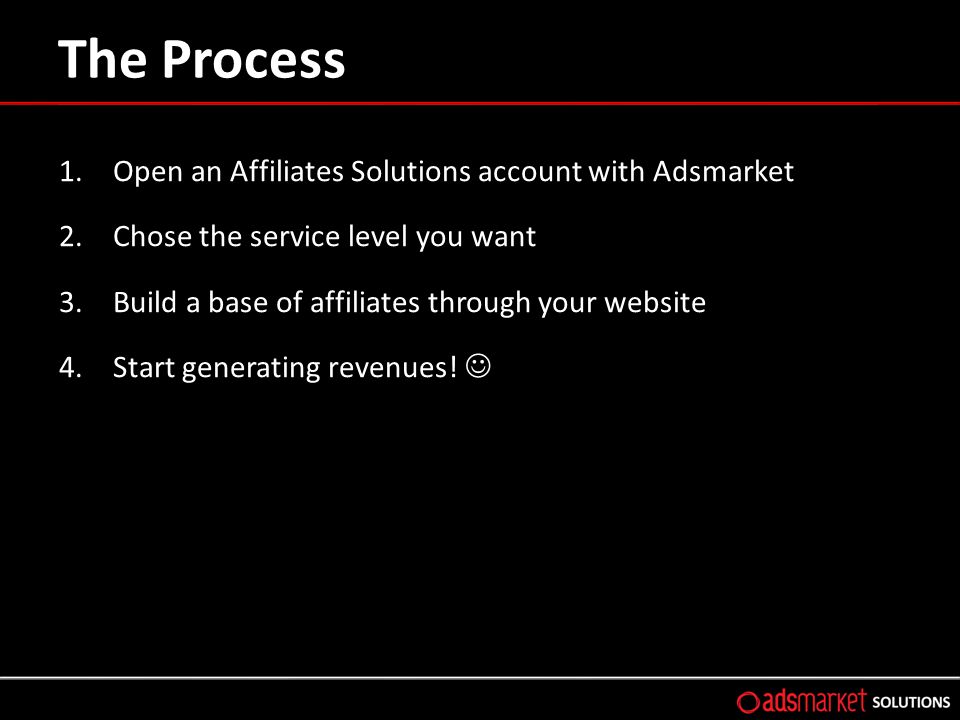 The Process 1.Open an Affiliates Solutions account with Adsmarket 2.Chose the service level you want 3.Build a base of affiliates through your website 4.Start generating revenues!