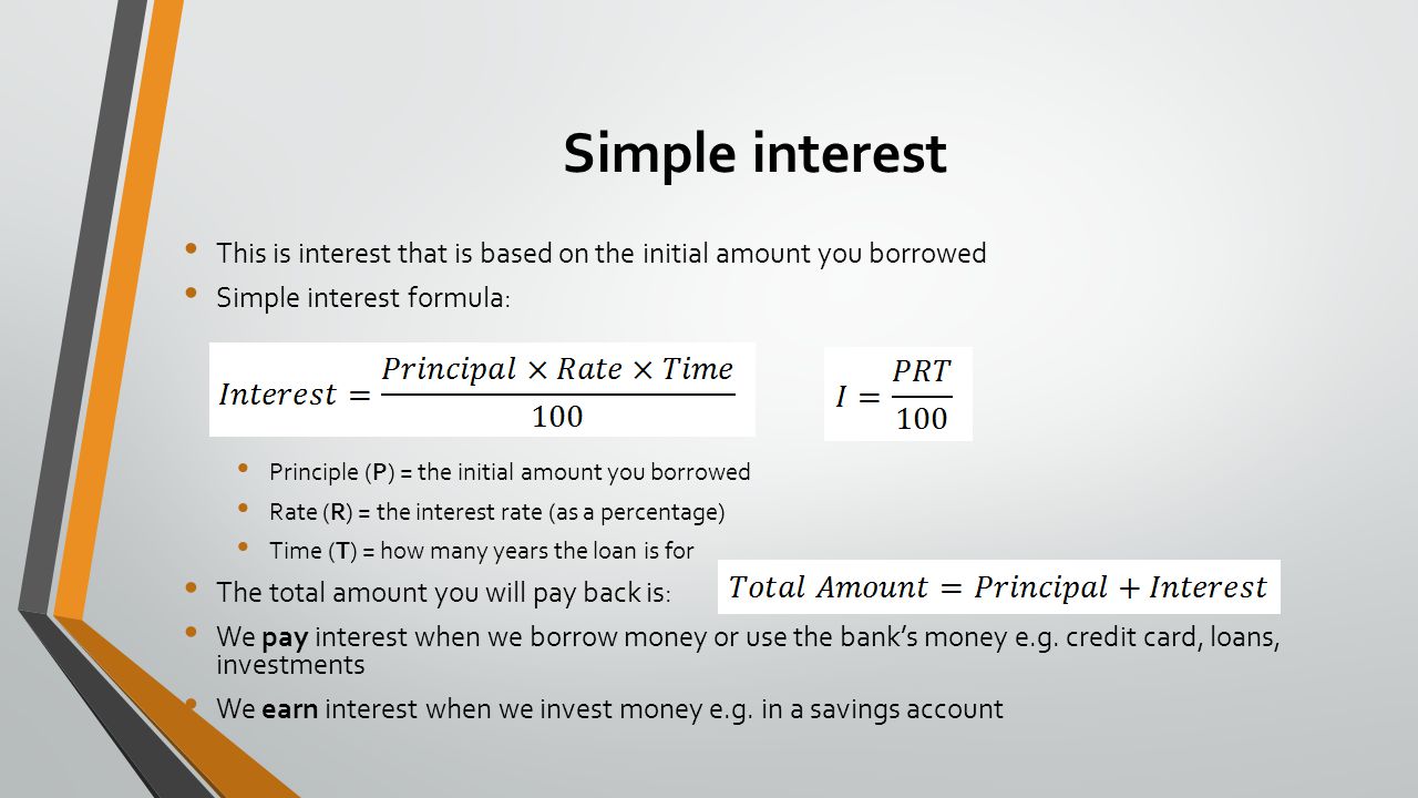 Simple interest This is interest that is based on the initial amount you borrowed Simple interest formula: or Principle (P) = the initial amount you borrowed Rate (R) = the interest rate (as a percentage) Time (T) = how many years the loan is for The total amount you will pay back is: We pay interest when we borrow money or use the bank’s money e.g.