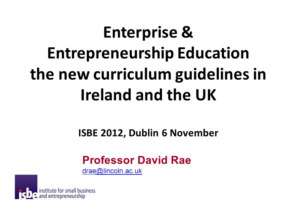 Enterprise & Entrepreneurship Education the new curriculum guidelines in Ireland and the UK ISBE 2012, Dublin 6 November Professor David Rae