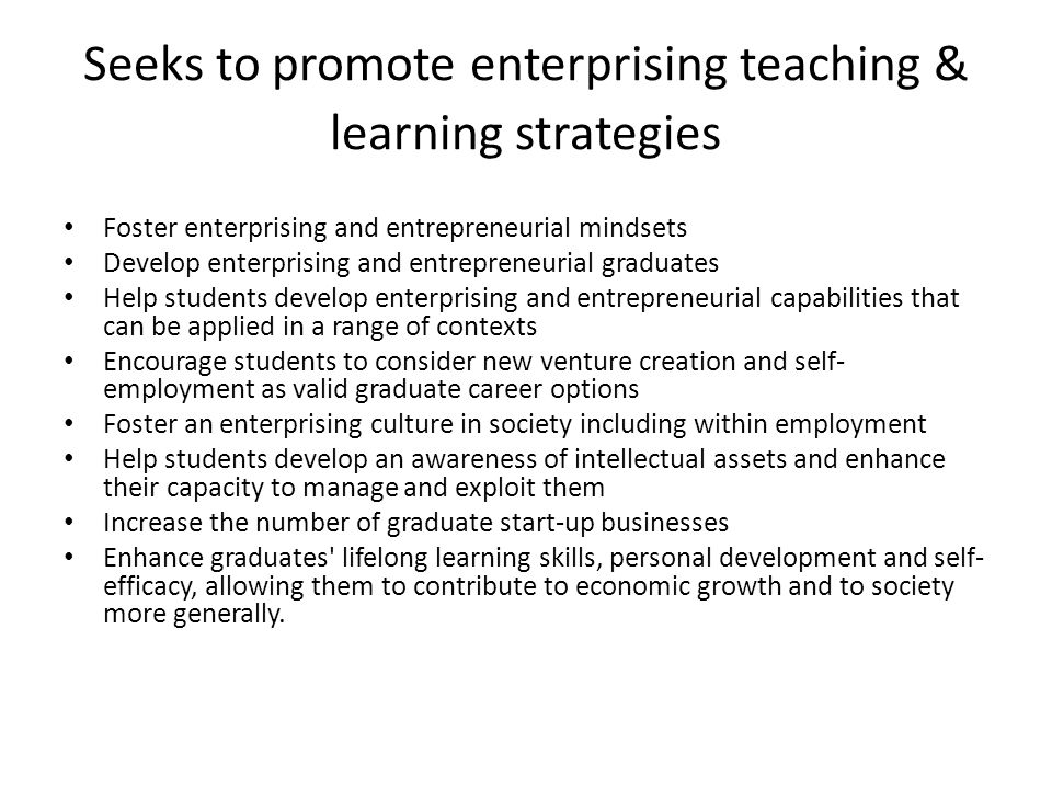 Seeks to promote enterprising teaching & learning strategies Foster enterprising and entrepreneurial mindsets Develop enterprising and entrepreneurial graduates Help students develop enterprising and entrepreneurial capabilities that can be applied in a range of contexts Encourage students to consider new venture creation and self- employment as valid graduate career options Foster an enterprising culture in society including within employment Help students develop an awareness of intellectual assets and enhance their capacity to manage and exploit them Increase the number of graduate start-up businesses Enhance graduates lifelong learning skills, personal development and self- efficacy, allowing them to contribute to economic growth and to society more generally.